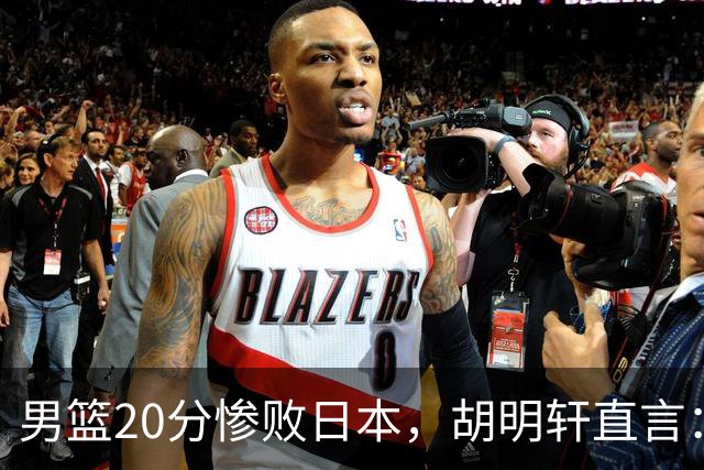 男篮20分惨败日本，胡明轩直言：我们让对手太舒服了！